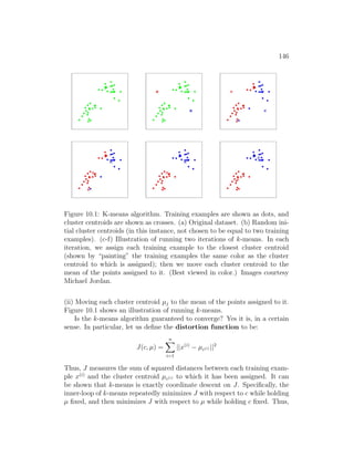 146
Figure 10.1: K-means algorithm. Training examples are shown as dots, and
cluster centroids are shown as crosses. (a) Original dataset. (b) Random ini-
tial cluster centroids (in this instance, not chosen to be equal to two training
examples). (c-f) Illustration of running two iterations of k-means. In each
iteration, we assign each training example to the closest cluster centroid
(shown by “painting” the training examples the same color as the cluster
centroid to which is assigned); then we move each cluster centroid to the
mean of the points assigned to it. (Best viewed in color.) Images courtesy
Michael Jordan.
(ii) Moving each cluster centroid µj to the mean of the points assigned to it.
Figure 10.1 shows an illustration of running k-means.
Is the k-means algorithm guaranteed to converge? Yes it is, in a certain
sense. In particular, let us define the distortion function to be:
J(c, µ) =
n
X
i=1
||x(i)
− µc(i) ||2
Thus, J measures the sum of squared distances between each training exam-
ple x(i)
and the cluster centroid µc(i) to which it has been assigned. It can
be shown that k-means is exactly coordinate descent on J. Specifically, the
inner-loop of k-means repeatedly minimizes J with respect to c while holding
µ fixed, and then minimizes J with respect to µ while holding c fixed. Thus,
 