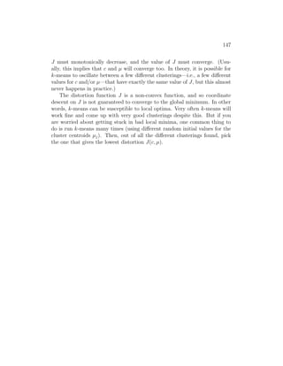147
J must monotonically decrease, and the value of J must converge. (Usu-
ally, this implies that c and µ will converge too. In theory, it is possible for
k-means to oscillate between a few different clusterings—i.e., a few different
values for c and/or µ—that have exactly the same value of J, but this almost
never happens in practice.)
The distortion function J is a non-convex function, and so coordinate
descent on J is not guaranteed to converge to the global minimum. In other
words, k-means can be susceptible to local optima. Very often k-means will
work fine and come up with very good clusterings despite this. But if you
are worried about getting stuck in bad local minima, one common thing to
do is run k-means many times (using different random initial values for the
cluster centroids µj). Then, out of all the different clusterings found, pick
the one that gives the lowest distortion J(c, µ).
 