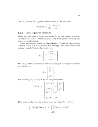 14
Here, Aij denotes the (i, j) entry of the matrix A. We then have
∇Af(A) =
 3
2
10A12
A22 A21

.
1.2.2 Least squares revisited
Armed with the tools of matrix derivatives, let us now proceed to find in
closed-form the value of θ that minimizes J(θ). We begin by re-writing J in
matrix-vectorial notation.
Given a training set, define the design matrix X to be the n-by-d matrix
(actually n-by-d + 1, if we include the intercept term) that contains the
training examples’ input values in its rows:
X =





— (x(1)
)T
—
— (x(2)
)T
—
.
.
.
— (x(n)
)T
—





.
Also, let ~
y be the n-dimensional vector containing all the target values from
the training set:
~
y =





y(1)
y(2)
.
.
.
y(n)





.
Now, since hθ(x(i)
) = (x(i)
)T
θ, we can easily verify that
Xθ − ~
y =



(x(1)
)T
θ
.
.
.
(x(n)
)T
θ


 −



y(1)
.
.
.
y(n)



=



hθ(x(1)
) − y(1)
.
.
.
hθ(x(n)
) − y(n)


 .
Thus, using the fact that for a vector z, we have that zT
z =
P
i z2
i :
1
2
(Xθ − ~
y)T
(Xθ − ~
y) =
1
2
n
X
i=1
(hθ(x(i)
) − y(i)
)2
= J(θ)
 