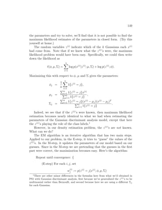 149
the parameters and try to solve, we’ll find that it is not possible to find the
maximum likelihood estimates of the parameters in closed form. (Try this
yourself at home.)
The random variables z(i)
indicate which of the k Gaussians each x(i)
had come from. Note that if we knew what the z(i)
’s were, the maximum
likelihood problem would have been easy. Specifically, we could then write
down the likelihood as
`(φ, µ, Σ) =
n
X
i=1
log p(x(i)
|z(i)
; µ, Σ) + log p(z(i)
; φ).
Maximizing this with respect to φ, µ and Σ gives the parameters:
φj =
1
n
n
X
i=1
1{z(i)
= j},
µj =
Pn
i=1 1{z(i)
= j}x(i)
Pn
i=1 1{z(i) = j}
,
Σj =
Pn
i=1 1{z(i)
= j}(x(i)
− µj)(x(i)
− µj)T
Pn
i=1 1{z(i) = j}
.
Indeed, we see that if the z(i)
’s were known, then maximum likelihood
estimation becomes nearly identical to what we had when estimating the
parameters of the Gaussian discriminant analysis model, except that here
the z(i)
’s playing the role of the class labels.1
However, in our density estimation problem, the z(i)
’s are not known.
What can we do?
The EM algorithm is an iterative algorithm that has two main steps.
Applied to our problem, in the E-step, it tries to “guess” the values of the
z(i)
’s. In the M-step, it updates the parameters of our model based on our
guesses. Since in the M-step we are pretending that the guesses in the first
part were correct, the maximization becomes easy. Here’s the algorithm:
Repeat until convergence: {
(E-step) For each i, j, set
w
(i)
j := p(z(i)
= j|x(i)
; φ, µ, Σ)
1
There are other minor differences in the formulas here from what we’d obtained in
PS1 with Gaussian discriminant analysis, first because we’ve generalized the z(i)
’s to be
multinomial rather than Bernoulli, and second because here we are using a different Σj
for each Gaussian.
 