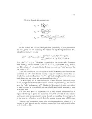 150
(M-step) Update the parameters:
φj :=
1
n
n
X
i=1
w
(i)
j ,
µj :=
Pn
i=1 w
(i)
j x(i)
Pn
i=1 w
(i)
j
,
Σj :=
Pn
i=1 w
(i)
j (x(i)
− µj)(x(i)
− µj)T
Pn
i=1 w
(i)
j
}
In the E-step, we calculate the posterior probability of our parameters
the z(i)
’s, given the x(i)
and using the current setting of our parameters. I.e.,
using Bayes rule, we obtain:
p(z(i)
= j|x(i)
; φ, µ, Σ) =
p(x(i)
|z(i)
= j; µ, Σ)p(z(i)
= j; φ)
Pk
l=1 p(x(i)|z(i) = l; µ, Σ)p(z(i) = l; φ)
Here, p(x(i)
|z(i)
= j; µ, Σ) is given by evaluating the density of a Gaussian
with mean µj and covariance Σj at x(i)
; p(z(i)
= j; φ) is given by φj, and so
on. The values w
(i)
j calculated in the E-step represent our “soft” guesses2
for
the values of z(i)
.
Also, you should contrast the updates in the M-step with the formulas we
had when the z(i)
’s were known exactly. They are identical, except that in-
stead of the indicator functions “1{z(i)
= j}” indicating from which Gaussian
each datapoint had come, we now instead have the w
(i)
j ’s.
The EM-algorithm is also reminiscent of the K-means clustering algo-
rithm, except that instead of the “hard” cluster assignments c(i), we instead
have the “soft” assignments w
(i)
j . Similar to K-means, it is also susceptible
to local optima, so reinitializing at several different initial parameters may
be a good idea.
It’s clear that the EM algorithm has a very natural interpretation of
repeatedly trying to guess the unknown z(i)
’s; but how did it come about,
and can we make any guarantees about it, such as regarding its convergence?
In the next set of notes, we will describe a more general view of EM, one
2
The term “soft” refers to our guesses being probabilities and taking values in [0, 1]; in
contrast, a “hard” guess is one that represents a single best guess (such as taking values
in {0, 1} or {1, . . . , k}).
 