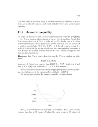151
that will allow us to easily apply it to other estimation problems in which
there are also latent variables, and which will allow us to give a convergence
guarantee.
11.2 Jensen’s inequality
We begin our discussion with a very useful result called Jensen’s inequality
Let f be a function whose domain is the set of real numbers. Recall that
f is a convex function if f00
(x) ≥ 0 (for all x ∈ R). In the case of f taking
vector-valued inputs, this is generalized to the condition that its hessian H
is positive semi-definite (H ≥ 0). If f00
(x)  0 for all x, then we say f is
strictly convex (in the vector-valued case, the corresponding statement is
that H must be positive definite, written H  0). Jensen’s inequality can
then be stated as follows:
Theorem. Let f be a convex function, and let X be a random variable.
Then:
E[f(X)] ≥ f(EX).
Moreover, if f is strictly convex, then E[f(X)] = f(EX) holds true if and
only if X = E[X] with probability 1 (i.e., if X is a constant).
Recall our convention of occasionally dropping the parentheses when writ-
ing expectations, so in the theorem above, f(EX) = f(E[X]).
For an interpretation of the theorem, consider the figure below.
a E[X] b
f(a)
f(b)
f(EX)
E[f(X)]
f
Here, f is a convex function shown by the solid line. Also, X is a random
variable that has a 0.5 chance of taking the value a, and a 0.5 chance of
 