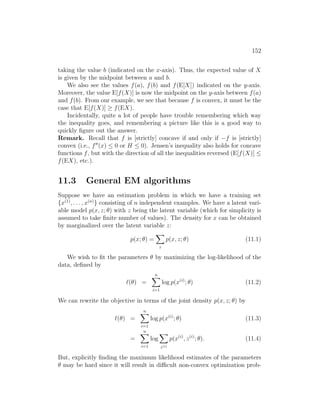 152
taking the value b (indicated on the x-axis). Thus, the expected value of X
is given by the midpoint between a and b.
We also see the values f(a), f(b) and f(E[X]) indicated on the y-axis.
Moreover, the value E[f(X)] is now the midpoint on the y-axis between f(a)
and f(b). From our example, we see that because f is convex, it must be the
case that E[f(X)] ≥ f(EX).
Incidentally, quite a lot of people have trouble remembering which way
the inequality goes, and remembering a picture like this is a good way to
quickly figure out the answer.
Remark. Recall that f is [strictly] concave if and only if −f is [strictly]
convex (i.e., f00
(x) ≤ 0 or H ≤ 0). Jensen’s inequality also holds for concave
functions f, but with the direction of all the inequalities reversed (E[f(X)] ≤
f(EX), etc.).
11.3 General EM algorithms
Suppose we have an estimation problem in which we have a training set
{x(1)
, . . . , x(n)
} consisting of n independent examples. We have a latent vari-
able model p(x, z; θ) with z being the latent variable (which for simplicity is
assumed to take finite number of values). The density for x can be obtained
by marginalized over the latent variable z:
p(x; θ) =
X
z
p(x, z; θ) (11.1)
We wish to fit the parameters θ by maximizing the log-likelihood of the
data, defined by
`(θ) =
n
X
i=1
log p(x(i)
; θ) (11.2)
We can rewrite the objective in terms of the joint density p(x, z; θ) by
`(θ) =
n
X
i=1
log p(x(i)
; θ) (11.3)
=
n
X
i=1
log
X
z(i)
p(x(i)
, z(i)
; θ). (11.4)
But, explicitly finding the maximum likelihood estimates of the parameters
θ may be hard since it will result in difficult non-convex optimization prob-
 