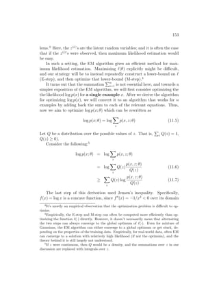 153
lems.3
Here, the z(i)
’s are the latent random variables; and it is often the case
that if the z(i)
’s were observed, then maximum likelihood estimation would
be easy.
In such a setting, the EM algorithm gives an efficient method for max-
imum likelihood estimation. Maximizing `(θ) explicitly might be difficult,
and our strategy will be to instead repeatedly construct a lower-bound on `
(E-step), and then optimize that lower-bound (M-step).4
It turns out that the summation
Pn
i=1 is not essential here, and towards a
simpler exposition of the EM algorithm, we will first consider optimizing the
the likelihood log p(x) for a single example x. After we derive the algorithm
for optimizing log p(x), we will convert it to an algorithm that works for n
examples by adding back the sum to each of the relevant equations. Thus,
now we aim to optimize log p(x; θ) which can be rewritten as
log p(x; θ) = log
X
z
p(x, z; θ) (11.5)
Let Q be a distribution over the possible values of z. That is,
P
z Q(z) = 1,
Q(z) ≥ 0).
Consider the following:5
log p(x; θ) = log
X
z
p(x, z; θ)
= log
X
z
Q(z)
p(x, z; θ)
Q(z)
(11.6)
≥
X
z
Q(z) log
p(x, z; θ)
Q(z)
(11.7)
The last step of this derivation used Jensen’s inequality. Specifically,
f(x) = log x is a concave function, since f00
(x) = −1/x2
 0 over its domain
3
It’s mostly an empirical observation that the optimization problem is difficult to op-
timize.
4
Empirically, the E-step and M-step can often be computed more efficiently than op-
timizing the function `(·) directly. However, it doesn’t necessarily mean that alternating
the two steps can always converge to the global optimum of `(·). Even for mixture of
Gaussians, the EM algorithm can either converge to a global optimum or get stuck, de-
pending on the properties of the training data. Empirically, for real-world data, often EM
can converge to a solution with relatively high likelihood (if not the optimum), and the
theory behind it is still largely not understood.
5
If z were continuous, then Q would be a density, and the summations over z in our
discussion are replaced with integrals over z.
 
