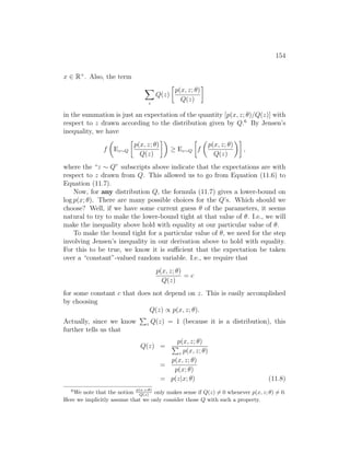 154
x ∈ R+
. Also, the term
X
z
Q(z)

p(x, z; θ)
Q(z)

in the summation is just an expectation of the quantity [p(x, z; θ)/Q(z)] with
respect to z drawn according to the distribution given by Q.6
By Jensen’s
inequality, we have
f

Ez∼Q

p(x, z; θ)
Q(z)

≥ Ez∼Q

f

p(x, z; θ)
Q(z)

,
where the “z ∼ Q” subscripts above indicate that the expectations are with
respect to z drawn from Q. This allowed us to go from Equation (11.6) to
Equation (11.7).
Now, for any distribution Q, the formula (11.7) gives a lower-bound on
log p(x; θ). There are many possible choices for the Q’s. Which should we
choose? Well, if we have some current guess θ of the parameters, it seems
natural to try to make the lower-bound tight at that value of θ. I.e., we will
make the inequality above hold with equality at our particular value of θ.
To make the bound tight for a particular value of θ, we need for the step
involving Jensen’s inequality in our derivation above to hold with equality.
For this to be true, we know it is sufficient that the expectation be taken
over a “constant”-valued random variable. I.e., we require that
p(x, z; θ)
Q(z)
= c
for some constant c that does not depend on z. This is easily accomplished
by choosing
Q(z) ∝ p(x, z; θ).
Actually, since we know
P
z Q(z) = 1 (because it is a distribution), this
further tells us that
Q(z) =
p(x, z; θ)
P
z p(x, z; θ)
=
p(x, z; θ)
p(x; θ)
= p(z|x; θ) (11.8)
6
We note that the notion p(x,z;θ)
Q(z) only makes sense if Q(z) 6= 0 whenever p(x, z; θ) 6= 0.
Here we implicitly assume that we only consider those Q with such a property.
 