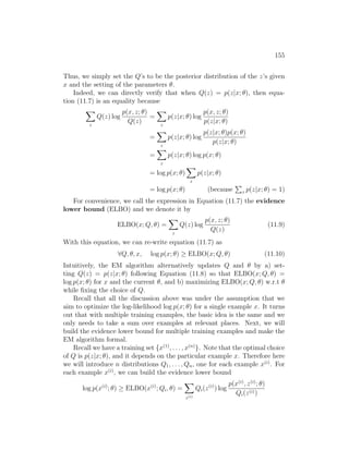 155
Thus, we simply set the Q’s to be the posterior distribution of the z’s given
x and the setting of the parameters θ.
Indeed, we can directly verify that when Q(z) = p(z|x; θ), then equa-
tion (11.7) is an equality because
X
z
Q(z) log
p(x, z; θ)
Q(z)
=
X
z
p(z|x; θ) log
p(x, z; θ)
p(z|x; θ)
=
X
z
p(z|x; θ) log
p(z|x; θ)p(x; θ)
p(z|x; θ)
=
X
z
p(z|x; θ) log p(x; θ)
= log p(x; θ)
X
z
p(z|x; θ)
= log p(x; θ) (because
P
z p(z|x; θ) = 1)
For convenience, we call the expression in Equation (11.7) the evidence
lower bound (ELBO) and we denote it by
ELBO(x; Q, θ) =
X
z
Q(z) log
p(x, z; θ)
Q(z)
(11.9)
With this equation, we can re-write equation (11.7) as
∀Q, θ, x, log p(x; θ) ≥ ELBO(x; Q, θ) (11.10)
Intuitively, the EM algorithm alternatively updates Q and θ by a) set-
ting Q(z) = p(z|x; θ) following Equation (11.8) so that ELBO(x; Q, θ) =
log p(x; θ) for x and the current θ, and b) maximizing ELBO(x; Q, θ) w.r.t θ
while fixing the choice of Q.
Recall that all the discussion above was under the assumption that we
aim to optimize the log-likelihood log p(x; θ) for a single example x. It turns
out that with multiple training examples, the basic idea is the same and we
only needs to take a sum over examples at relevant places. Next, we will
build the evidence lower bound for multiple training examples and make the
EM algorithm formal.
Recall we have a training set {x(1)
, . . . , x(n)
}. Note that the optimal choice
of Q is p(z|x; θ), and it depends on the particular example x. Therefore here
we will introduce n distributions Q1, . . . , Qn, one for each example x(i)
. For
each example x(i)
, we can build the evidence lower bound
log p(x(i)
; θ) ≥ ELBO(x(i)
; Qi, θ) =
X
z(i)
Qi(z(i)
) log
p(x(i)
, z(i)
; θ)
Qi(z(i))
 