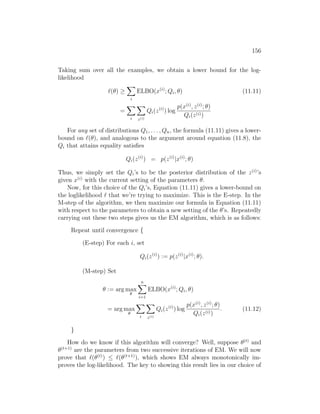 156
Taking sum over all the examples, we obtain a lower bound for the log-
likelihood
`(θ) ≥
X
i
ELBO(x(i)
; Qi, θ) (11.11)
=
X
i
X
z(i)
Qi(z(i)
) log
p(x(i)
, z(i)
; θ)
Qi(z(i))
For any set of distributions Q1, . . . , Qn, the formula (11.11) gives a lower-
bound on `(θ), and analogous to the argument around equation (11.8), the
Qi that attains equality satisfies
Qi(z(i)
) = p(z(i)
|x(i)
; θ)
Thus, we simply set the Qi’s to be the posterior distribution of the z(i)
’s
given x(i)
with the current setting of the parameters θ.
Now, for this choice of the Qi’s, Equation (11.11) gives a lower-bound on
the loglikelihood ` that we’re trying to maximize. This is the E-step. In the
M-step of the algorithm, we then maximize our formula in Equation (11.11)
with respect to the parameters to obtain a new setting of the θ’s. Repeatedly
carrying out these two steps gives us the EM algorithm, which is as follows:
Repeat until convergence {
(E-step) For each i, set
Qi(z(i)
) := p(z(i)
|x(i)
; θ).
(M-step) Set
θ := arg max
θ
n
X
i=1
ELBO(x(i)
; Qi, θ)
= arg max
θ
X
i
X
z(i)
Qi(z(i)
) log
p(x(i)
, z(i)
; θ)
Qi(z(i))
. (11.12)
}
How do we know if this algorithm will converge? Well, suppose θ(t)
and
θ(t+1)
are the parameters from two successive iterations of EM. We will now
prove that `(θ(t)
) ≤ `(θ(t+1)
), which shows EM always monotonically im-
proves the log-likelihood. The key to showing this result lies in our choice of
 