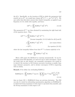 157
the Qi’s. Specifically, on the iteration of EM in which the parameters had
started out as θ(t)
, we would have chosen Q
(t)
i (z(i)
) := p(z(i)
|x(i)
; θ(t)
). We
saw earlier that this choice ensures that Jensen’s inequality, as applied to get
Equation (11.11), holds with equality, and hence
`(θ(t)
) =
n
X
i=1
ELBO(x(i)
; Q
(t)
i , θ(t)
) (11.13)
The parameters θ(t+1)
are then obtained by maximizing the right hand side
of the equation above. Thus,
`(θ(t+1)
) ≥
n
X
i=1
ELBO(x(i)
; Q
(t)
i , θ(t+1)
)
(because ineqaulity (11.11) holds for all Q and θ)
≥
n
X
i=1
ELBO(x(i)
; Q
(t)
i , θ(t)
) (see reason below)
= `(θ(t)
) (by equation (11.13))
where the last inequality follows from that θ(t+1)
is chosen explicitly to be
arg max
θ
n
X
i=1
ELBO(x(i)
; Q
(t)
i , θ)
Hence, EM causes the likelihood to converge monotonically. In our de-
scription of the EM algorithm, we said we’d run it until convergence. Given
the result that we just showed, one reasonable convergence test would be
to check if the increase in `(θ) between successive iterations is smaller than
some tolerance parameter, and to declare convergence if EM is improving
`(θ) too slowly.
Remark. If we define (by overloading ELBO(·))
ELBO(Q, θ) =
n
X
i=1
ELBO(x(i)
; Qi, θ) =
X
i
X
z(i)
Qi(z(i)
) log
p(x(i)
, z(i)
; θ)
Qi(z(i))
(11.14)
then we know `(θ) ≥ ELBO(Q, θ) from our previous derivation. The EM
can also be viewed an alternating maximization algorithm on ELBO(Q, θ),
in which the E-step maximizes it with respect to Q (check this yourself), and
the M-step maximizes it with respect to θ.
 