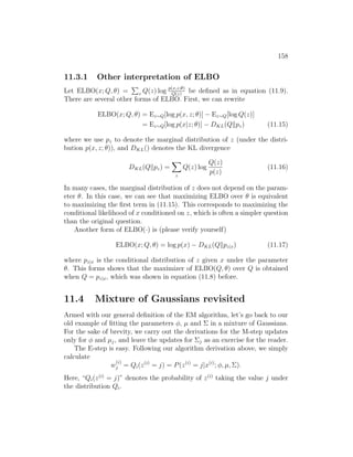 158
11.3.1 Other interpretation of ELBO
Let ELBO(x; Q, θ) =
P
z Q(z) log p(x,z;θ)
Q(z)
be defined as in equation (11.9).
There are several other forms of ELBO. First, we can rewrite
ELBO(x; Q, θ) = Ez∼Q[log p(x, z; θ)] − Ez∼Q[log Q(z)]
= Ez∼Q[log p(x|z; θ)] − DKL(Qkpz) (11.15)
where we use pz to denote the marginal distribution of z (under the distri-
bution p(x, z; θ)), and DKL() denotes the KL divergence
DKL(Qkpz) =
X
z
Q(z) log
Q(z)
p(z)
(11.16)
In many cases, the marginal distribution of z does not depend on the param-
eter θ. In this case, we can see that maximizing ELBO over θ is equivalent
to maximizing the first term in (11.15). This corresponds to maximizing the
conditional likelihood of x conditioned on z, which is often a simpler question
than the original question.
Another form of ELBO(·) is (please verify yourself)
ELBO(x; Q, θ) = log p(x) − DKL(Qkpz|x) (11.17)
where pz|x is the conditional distribution of z given x under the parameter
θ. This forms shows that the maximizer of ELBO(Q, θ) over Q is obtained
when Q = pz|x, which was shown in equation (11.8) before.
11.4 Mixture of Gaussians revisited
Armed with our general definition of the EM algorithm, let’s go back to our
old example of fitting the parameters φ, µ and Σ in a mixture of Gaussians.
For the sake of brevity, we carry out the derivations for the M-step updates
only for φ and µj, and leave the updates for Σj as an exercise for the reader.
The E-step is easy. Following our algorithm derivation above, we simply
calculate
w
(i)
j = Qi(z(i)
= j) = P(z(i)
= j|x(i)
; φ, µ, Σ).
Here, “Qi(z(i)
= j)” denotes the probability of z(i)
taking the value j under
the distribution Qi.
 