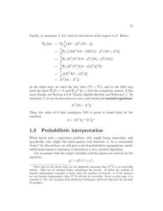 15
Finally, to minimize J, let’s find its derivatives with respect to θ. Hence,
∇θJ(θ) = ∇θ
1
2
(Xθ − ~
y)T
(Xθ − ~
y)
=
1
2
∇θ (Xθ)T
Xθ − (Xθ)T
~
y − ~
yT
(Xθ) + ~
yT
~
y

=
1
2
∇θ θT
(XT
X)θ − ~
yT
(Xθ) − ~
yT
(Xθ)

=
1
2
∇θ θT
(XT
X)θ − 2(XT
~
y)T
θ

=
1
2
2XT
Xθ − 2XT
~
y

= XT
Xθ − XT
~
y
In the third step, we used the fact that aT
b = bT
a, and in the fifth step
used the facts ∇xbT
x = b and ∇xxT
Ax = 2Ax for symmetric matrix A (for
more details, see Section 4.3 of “Linear Algebra Review and Reference”). To
minimize J, we set its derivatives to zero, and obtain the normal equations:
XT
Xθ = XT
~
y
Thus, the value of θ that minimizes J(θ) is given in closed form by the
equation
θ = (XT
X)−1
XT
~
y.3
1.3 Probabilistic interpretation
When faced with a regression problem, why might linear regression, and
specifically why might the least-squares cost function J, be a reasonable
choice? In this section, we will give a set of probabilistic assumptions, under
which least-squares regression is derived as a very natural algorithm.
Let us assume that the target variables and the inputs are related via the
equation
y(i)
= θT
x(i)
+ (i)
,
3
Note that in the above step, we are implicitly assuming that XT
X is an invertible
matrix. This can be checked before calculating the inverse. If either the number of
linearly independent examples is fewer than the number of features, or if the features
are not linearly independent, then XT
X will not be invertible. Even in such cases, it is
possible to “fix” the situation with additional techniques, which we skip here for the sake
of simplicty.
 
