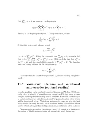 160
that
Pk
j=1 φj = 1, we construct the Lagrangian
L(φ) =
n
X
i=1
k
X
j=1
w
(i)
j log φj + β(
k
X
j=1
φj − 1),
where β is the Lagrange multiplier.7
Taking derivatives, we find
∂
∂φj
L(φ) =
n
X
i=1
w
(i)
j
φj
+ β
Setting this to zero and solving, we get
φj =
Pn
i=1 w
(i)
j
−β
I.e., φj ∝
Pn
i=1 w
(i)
j . Using the constraint that
P
j φj = 1, we easily find
that −β =
Pn
i=1
Pk
j=1 w
(i)
j =
Pn
i=1 1 = n. (This used the fact that w
(i)
j =
Qi(z(i)
= j), and since probabilities sum to 1,
P
j w
(i)
j = 1.) We therefore
have our M-step updates for the parameters φj:
φj :=
1
n
n
X
i=1
w
(i)
j .
The derivation for the M-step updates to Σj are also entirely straightfor-
ward.
11.5 Variational inference and variational
auto-encoder (optional reading)
Loosely speaking, variational auto-encoder Kingma and Welling [2013] gen-
erally refers to a family of algorithms that extend the EM algorithms to more
complex models parameterized by neural networks. It extends the technique
of variational inference with the additional “re-parametrization trick” which
will be introduced below. Variational auto-encoder may not give the best
performance for many datasets, but it contains several central ideas about
how to extend EM algorithms to high-dimensional continuous latent variables
7
We don’t need to worry about the constraint that φj ≥ 0, because as we’ll shortly see,
the solution we’ll find from this derivation will automatically satisfy that anyway.
 