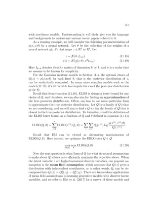 161
with non-linear models. Understanding it will likely give you the language
and backgrounds to understand various recent papers related to it.
As a running example, we will consider the following parameterization of
p(x, z; θ) by a neural network. Let θ be the collection of the weights of a
neural network g(z; θ) that maps z ∈ Rk
to Rd
. Let
z ∼ N(0, Ik×k) (11.18)
x|z ∼ N(g(z; θ), σ2
Id×d) (11.19)
Here Ik×k denotes identity matrix of dimension k by k, and σ is a scalar that
we assume to be known for simplicity.
For the Gaussian mixture models in Section 11.4, the optimal choice of
Q(z) = p(z|x; θ) for each fixed θ, that is the posterior distribution of z,
can be analytically computed. In many more complex models such as the
model (11.19), it’s intractable to compute the exact the posterior distribution
p(z|x; θ).
Recall that from equation (11.10), ELBO is always a lower bound for any
choice of Q, and therefore, we can also aim for finding an approximation of
the true posterior distribution. Often, one has to use some particular form
to approximate the true posterior distribution. Let Q be a family of Q’s that
we are considering, and we will aim to find a Q within the family of Q that is
closest to the true posterior distribution. To formalize, recall the definition of
the ELBO lower bound as a function of Q and θ defined in equation (11.14)
ELBO(Q, θ) =
n
X
i=1
ELBO(x(i)
; Qi, θ) =
X
i
X
z(i)
Qi(z(i)
) log
p(x(i)
, z(i)
; θ)
Qi(z(i))
Recall that EM can be viewed as alternating maximization of
ELBO(Q, θ). Here instead, we optimize the EBLO over Q ∈ Q
max
Q∈Q
max
θ
ELBO(Q, θ) (11.20)
Now the next question is what form of Q (or what structural assumptions
to make about Q) allows us to efficiently maximize the objective above. When
the latent variable z are high-dimensional discrete variables, one popular as-
sumption is the mean field assumption, which assumes that Qi(z) gives a
distribution with independent coordinates, or in other words, Qi can be de-
composed into Qi(z) = Q1
i (z1) · · · Qk
i (zk). There are tremendous applications
of mean field assumptions to learning generative models with discrete latent
variables, and we refer to Blei et al. [2017] for a survey of these models and
 