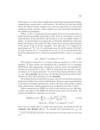 162
their impact to a wide range of applications including computational biology,
computational neuroscience, social sciences. We will not get into the details
about the discrete latent variable cases, and our main focus is to deal with
continuous latent variables, which requires not only mean field assumptions,
but additional techniques.
When z ∈ Rk
is a continuous latent variable, there are several decisions to
make towards successfully optimizing (11.20). First we need to give a succinct
representation of the distribution Qi because it is over an infinite number of
points. A natural choice is to assume Qi is a Gaussian distribution with some
mean and variance. We would also like to have more succinct representation
of the means of Qi of all the examples. Note that Qi(z(i)
) is supposed to
approximate p(z(i)
|x(i)
; θ). It would make sense let all the means of the Qi’s
be some function of x(i)
. Concretely, let q(·; φ), v(·; φ) be two functions that
map from dimension d to k, which are parameterized by φ and ψ, we assume
that
Qi = N(q(x(i)
; φ), diag(v(x(i)
; ψ))2
) (11.21)
Here diag(w) means the k × k matrix with the entries of w ∈ Rk
on the
diagonal. In other words, the distribution Qi is assumed to be a Gaussian
distribution with independent coordinates, and the mean and standard de-
viations are governed by q and v. Often in variational auto-encoder, q and v
are chosen to be neural networks.8
In recent deep learning literature, often
q, v are called encoder (in the sense of encoding the data into latent code),
whereas g(z; θ) if often referred to as the decoder.
We remark that Qi of such form in many cases are very far from a good ap-
proximation of the true posterior distribution. However, some approximation
is necessary for feasible optimization. In fact, the form of Qi needs to satisfy
other requirements (which happened to be satisfied by the form (11.21))
Before optimizing the ELBO, let’s first verify whether we can efficiently
evaluate the value of the ELBO for fixed Q of the form (11.21) and θ. We
rewrite the ELBO as a function of φ, ψ, θ by
ELBO(φ, ψ, θ) =
n
X
i=1
Ez(i)∼Qi

log
p(x(i)
, z(i)
; θ)
Qi(z(i))

, (11.22)
where Qi = N(q(x(i)
; φ), diag(v(x(i)
; ψ))2
)
Note that to evaluate Qi(z(i)
) inside the expectation, we should be able to
compute the density of Qi. To estimate the expectation Ez(i)∼Qi
, we
8
q and v can also share parameters. We sweep this level of details under the rug in this
note.
 