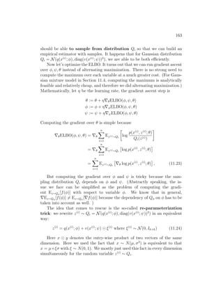 163
should be able to sample from distribution Qi so that we can build an
empirical estimator with samples. It happens that for Gaussian distribution
Qi = N(q(x(i)
; φ), diag(v(x(i)
; ψ))2
), we are able to be both efficiently.
Now let’s optimize the ELBO. It turns out that we can run gradient ascent
over φ, ψ, θ instead of alternating maximization. There is no strong need to
compute the maximum over each variable at a much greater cost. (For Gaus-
sian mixture model in Section 11.4, computing the maximum is analytically
feasible and relatively cheap, and therefore we did alternating maximization.)
Mathematically, let η be the learning rate, the gradient ascent step is
θ := θ + η∇θELBO(φ, ψ, θ)
φ := φ + η∇φELBO(φ, ψ, θ)
ψ := ψ + η∇ψELBO(φ, ψ, θ)
Computing the gradient over θ is simple because
∇θELBO(φ, ψ, θ) = ∇θ
n
X
i=1
Ez(i)∼Qi

log
p(x(i)
, z(i)
; θ)
Qi(z(i))

= ∇θ
n
X
i=1
Ez(i)∼Qi

log p(x(i)
, z(i)
; θ)

=
n
X
i=1
Ez(i)∼Qi

∇θ log p(x(i)
, z(i)
; θ)

, (11.23)
But computing the gradient over φ and ψ is tricky because the sam-
pling distribution Qi depends on φ and ψ. (Abstractly speaking, the is-
sue we face can be simplified as the problem of computing the gradi-
ent Ez∼Qφ
[f(φ)] with respect to variable φ. We know that in general,
∇Ez∼Qφ
[f(φ)] 6= Ez∼Qφ
[∇f(φ)] because the dependency of Qφ on φ has to be
taken into account as well. )
The idea that comes to rescue is the so-called re-parameterization
trick: we rewrite z(i)
∼ Qi = N(q(x(i)
; φ), diag(v(x(i)
; ψ))2
) in an equivalent
way:
z(i)
= q(x(i)
; φ) + v(x(i)
; ψ) ξ(i)
where ξ(i)
∼ N(0, Ik×k) (11.24)
Here x y denotes the entry-wise product of two vectors of the same
dimension. Here we used the fact that x ∼ N(µ, σ2
) is equivalent to that
x = µ+ξσ with ξ ∼ N(0, 1). We mostly just used this fact in every dimension
simultaneously for the random variable z(i)
∼ Qi.
 