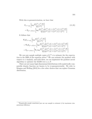 164
With this re-parameterization, we have that
Ez(i)∼Qi

log
p(x(i)
, z(i)
; θ)
Qi(z(i))

(11.25)
= Eξ(i)∼N(0,1)

log
p(x(i)
, q(x(i)
; φ) + v(x(i)
; ψ) ξ(i)
; θ)
Qi(q(x(i); φ) + v(x(i); ψ) ξ(i))

It follows that
∇φEz(i)∼Qi

log
p(x(i)
, z(i)
; θ)
Qi(z(i))

= ∇φEξ(i)∼N(0,1)

log
p(x(i)
, q(x(i)
; φ) + v(x(i)
; ψ) ξ(i)
; θ)
Qi(q(x(i); φ) + v(x(i); ψ) ξ(i))

= Eξ(i)∼N(0,1)

∇φ log
p(x(i)
, q(x(i)
; φ) + v(x(i)
; ψ) ξ(i)
; θ)
Qi(q(x(i); φ) + v(x(i); ψ) ξ(i))

We can now sample multiple copies of ξ(i)
’s to estimate the the expecta-
tion in the RHS of the equation above.9
We can estimate the gradient with
respect to ψ similarly, and with these, we can implement the gradient ascent
algorithm to optimize the ELBO over φ, ψ, θ.
There are not many high-dimensional distributions with analytically com-
putable density function are known to be re-parameterizable. We refer to
Kingma and Welling [2013] for a few other choices that can replace Gaussian
distribution.
9
Empirically people sometimes just use one sample to estimate it for maximum com-
putational efficiency.
 