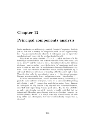 Chapter 12
Principal components analysis
In this set of notes, we will develop a method, Principal Components Analysis
(PCA), that tries to identify the subspace in which the data approximately
lies. PCA is computationally efficient: it will require only an eigenvector
calculation (easily done with the eig function in Matlab).
Suppose we are given a dataset {x(i)
; i = 1, . . . , n} of attributes of n dif-
ferent types of automobiles, such as their maximum speed, turn radius, and
so on. Let x(i)
∈ Rd
for each i (d  n). But unknown to us, two different
attributes—some xi and xj—respectively give a car’s maximum speed mea-
sured in miles per hour, and the maximum speed measured in kilometers per
hour. These two attributes are therefore almost linearly dependent, up to
only small differences introduced by rounding off to the nearest mph or kph.
Thus, the data really lies approximately on an n − 1 dimensional subspace.
How can we automatically detect, and perhaps remove, this redundancy?
For a less contrived example, consider a dataset resulting from a survey of
pilots for radio-controlled helicopters, where x
(i)
1 is a measure of the piloting
skill of pilot i, and x
(i)
2 captures how much he/she enjoys flying. Because
RC helicopters are very difficult to fly, only the most committed students,
ones that truly enjoy flying, become good pilots. So, the two attributes
x1 and x2 are strongly correlated. Indeed, we might posit that that the
data actually likes along some diagonal axis (the u1 direction) capturing the
intrinsic piloting “karma” of a person, with only a small amount of noise
lying off this axis. (See figure.) How can we automatically compute this u1
direction?
165
 