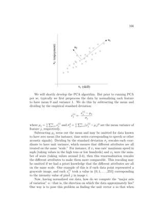 166
x1
x
2
(enjoyment)
(skill)
1
u
u
2
We will shortly develop the PCA algorithm. But prior to running PCA
per se, typically we first preprocess the data by normalizing each feature
to have mean 0 and variance 1. We do this by subtracting the mean and
dividing by the empirical standard deviation:
x
(i)
j ←
x
(i)
j − µj
σj
where µj = 1
n
Pn
i=1 x
(i)
j and σ2
j = 1
n
Pn
i=1(x
(i)
j − µj)2
are the mean variance of
feature j, respectively.
Subtracting µj zeros out the mean and may be omitted for data known
to have zero mean (for instance, time series corresponding to speech or other
acoustic signals). Dividing by the standard deviation σj rescales each coor-
dinate to have unit variance, which ensures that different attributes are all
treated on the same “scale.” For instance, if x1 was cars’ maximum speed in
mph (taking values in the high tens or low hundreds) and x2 were the num-
ber of seats (taking values around 2-4), then this renormalization rescales
the different attributes to make them more comparable. This rescaling may
be omitted if we had a priori knowledge that the different attributes are all
on the same scale. One example of this is if each data point represented a
grayscale image, and each x
(i)
j took a value in {0, 1, . . . , 255} corresponding
to the intensity value of pixel j in image i.
Now, having normalized our data, how do we compute the “major axis
of variation” u—that is, the direction on which the data approximately lies?
One way is to pose this problem as finding the unit vector u so that when
 