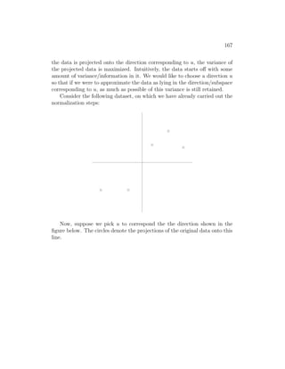167
the data is projected onto the direction corresponding to u, the variance of
the projected data is maximized. Intuitively, the data starts off with some
amount of variance/information in it. We would like to choose a direction u
so that if we were to approximate the data as lying in the direction/subspace
corresponding to u, as much as possible of this variance is still retained.
Consider the following dataset, on which we have already carried out the
normalization steps:
Now, suppose we pick u to correspond the the direction shown in the
figure below. The circles denote the projections of the original data onto this
line.
 