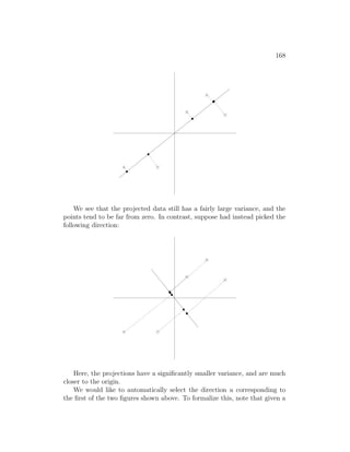 168
0
0
1
1
00
00
11
11
0
1
00
00
11
11
0
1
00
00
11
11 00
00
00
00
00
00
00
11
11
11
11
11
11
11
00
00
00
00
11
11
11
11
000
000
000
000
000
000
000
111
111
111
111
111
111
111
00
00
00
00
11
11
11
11
We see that the projected data still has a fairly large variance, and the
points tend to be far from zero. In contrast, suppose had instead picked the
following direction:
00
11
00
00
11
11
0
1
00
00
11
11
0
0
1
1
00000000000
00000000000
00000000000
00000000000
00000000000
00000000000
00000000000
00000000000
00000000000
00000000000
00000000000
00000000000
00000000000
00000000000
00000000000
00000000000
00000000000
11111111111
11111111111
11111111111
11111111111
11111111111
11111111111
11111111111
11111111111
11111111111
11111111111
11111111111
11111111111
11111111111
11111111111
11111111111
11111111111
11111111111
000000
000000
000000
000000
000000
000000
000000
000000
000000
000000
000000
111111
111111
111111
111111
111111
111111
111111
111111
111111
111111
111111
00000000
00000000
00000000
00000000
00000000
00000000
00000000
00000000
00000000
00000000
00000000
00000000
00000000
00000000
00000000
11111111
11111111
11111111
11111111
11111111
11111111
11111111
11111111
11111111
11111111
11111111
11111111
11111111
11111111
11111111
00000000
00000000
00000000
00000000
00000000
00000000
00000000
00000000
00000000
00000000
00000000
00000000
00000000
00000000
00000000
11111111
11111111
11111111
11111111
11111111
11111111
11111111
11111111
11111111
11111111
11111111
11111111
11111111
11111111
11111111
00000
00000
00000
00000
00000
00000
00000
00000
11111
11111
11111
11111
11111
11111
11111
11111
Here, the projections have a significantly smaller variance, and are much
closer to the origin.
We would like to automatically select the direction u corresponding to
the first of the two figures shown above. To formalize this, note that given a
 