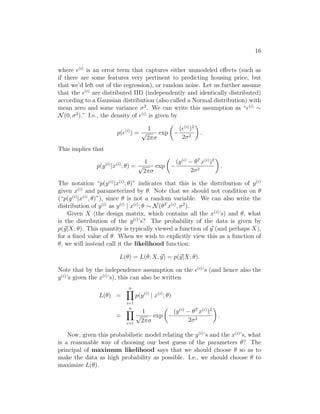 16
where (i)
is an error term that captures either unmodeled effects (such as
if there are some features very pertinent to predicting housing price, but
that we’d left out of the regression), or random noise. Let us further assume
that the (i)
are distributed IID (independently and identically distributed)
according to a Gaussian distribution (also called a Normal distribution) with
mean zero and some variance σ2
. We can write this assumption as “(i)
∼
N(0, σ2
).” I.e., the density of (i)
is given by
p((i)
) =
1
√
2πσ
exp

−
((i)
)2
2σ2

.
This implies that
p(y(i)
|x(i)
; θ) =
1
√
2πσ
exp

−
(y(i)
− θT
x(i)
)2
2σ2

.
The notation “p(y(i)
|x(i)
; θ)” indicates that this is the distribution of y(i)
given x(i)
and parameterized by θ. Note that we should not condition on θ
(“p(y(i)
|x(i)
, θ)”), since θ is not a random variable. We can also write the
distribution of y(i)
as y(i)
| x(i)
; θ ∼ N(θT
x(i)
, σ2
).
Given X (the design matrix, which contains all the x(i)
’s) and θ, what
is the distribution of the y(i)
’s? The probability of the data is given by
p(~
y|X; θ). This quantity is typically viewed a function of ~
y (and perhaps X),
for a fixed value of θ. When we wish to explicitly view this as a function of
θ, we will instead call it the likelihood function:
L(θ) = L(θ; X, ~
y) = p(~
y|X; θ).
Note that by the independence assumption on the (i)
’s (and hence also the
y(i)
’s given the x(i)
’s), this can also be written
L(θ) =
n
Y
i=1
p(y(i)
| x(i)
; θ)
=
n
Y
i=1
1
√
2πσ
exp

−
(y(i)
− θT
x(i)
)2
2σ2

.
Now, given this probabilistic model relating the y(i)
’s and the x(i)
’s, what
is a reasonable way of choosing our best guess of the parameters θ? The
principal of maximum likelihood says that we should choose θ so as to
make the data as high probability as possible. I.e., we should choose θ to
maximize L(θ).
 