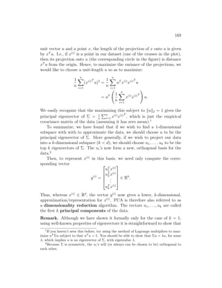 169
unit vector u and a point x, the length of the projection of x onto u is given
by xT
u. I.e., if x(i)
is a point in our dataset (one of the crosses in the plot),
then its projection onto u (the corresponding circle in the figure) is distance
xT
u from the origin. Hence, to maximize the variance of the projections, we
would like to choose a unit-length u so as to maximize:
1
n
n
X
i=1
(x(i)T
u)2
=
1
n
n
X
i=1
uT
x(i)
x(i)T
u
= uT 1
n
n
X
i=1
x(i)
x(i)T
!
u.
We easily recognize that the maximizing this subject to kuk2 = 1 gives the
principal eigenvector of Σ = 1
n
Pn
i=1 x(i)
x(i)T
, which is just the empirical
covariance matrix of the data (assuming it has zero mean).1
To summarize, we have found that if we wish to find a 1-dimensional
subspace with with to approximate the data, we should choose u to be the
principal eigenvector of Σ. More generally, if we wish to project our data
into a k-dimensional subspace (k  d), we should choose u1, . . . , uk to be the
top k eigenvectors of Σ. The ui’s now form a new, orthogonal basis for the
data.2
Then, to represent x(i)
in this basis, we need only compute the corre-
sponding vector
y(i)
=





uT
1 x(i)
uT
2 x(i)
.
.
.
uT
k x(i)





∈ Rk
.
Thus, whereas x(i)
∈ Rd
, the vector y(i)
now gives a lower, k-dimensional,
approximation/representation for x(i)
. PCA is therefore also referred to as
a dimensionality reduction algorithm. The vectors u1, . . . , uk are called
the first k principal components of the data.
Remark. Although we have shown it formally only for the case of k = 1,
using well-known properties of eigenvectors it is straightforward to show that
1
If you haven’t seen this before, try using the method of Lagrange multipliers to max-
imize uT
Σu subject to that uT
u = 1. You should be able to show that Σu = λu, for some
λ, which implies u is an eigenvector of Σ, with eigenvalue λ.
2
Because Σ is symmetric, the ui’s will (or always can be chosen to be) orthogonal to
each other.
 