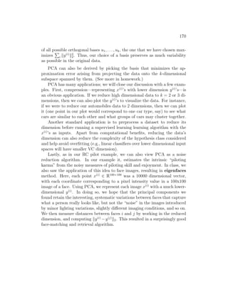 170
of all possible orthogonal bases u1, . . . , uk, the one that we have chosen max-
imizes
P
i ky(i)
k2
2. Thus, our choice of a basis preserves as much variability
as possible in the original data.
PCA can also be derived by picking the basis that minimizes the ap-
proximation error arising from projecting the data onto the k-dimensional
subspace spanned by them. (See more in homework.)
PCA has many applications; we will close our discussion with a few exam-
ples. First, compression—representing x(i)
’s with lower dimension y(i)
’s—is
an obvious application. If we reduce high dimensional data to k = 2 or 3 di-
mensions, then we can also plot the y(i)
’s to visualize the data. For instance,
if we were to reduce our automobiles data to 2 dimensions, then we can plot
it (one point in our plot would correspond to one car type, say) to see what
cars are similar to each other and what groups of cars may cluster together.
Another standard application is to preprocess a dataset to reduce its
dimension before running a supervised learning learning algorithm with the
x(i)
’s as inputs. Apart from computational benefits, reducing the data’s
dimension can also reduce the complexity of the hypothesis class considered
and help avoid overfitting (e.g., linear classifiers over lower dimensional input
spaces will have smaller VC dimension).
Lastly, as in our RC pilot example, we can also view PCA as a noise
reduction algorithm. In our example it, estimates the intrinsic “piloting
karma” from the noisy measures of piloting skill and enjoyment. In class, we
also saw the application of this idea to face images, resulting in eigenfaces
method. Here, each point x(i)
∈ R100×100
was a 10000 dimensional vector,
with each coordinate corresponding to a pixel intensity value in a 100x100
image of a face. Using PCA, we represent each image x(i)
with a much lower-
dimensional y(i)
. In doing so, we hope that the principal components we
found retain the interesting, systematic variations between faces that capture
what a person really looks like, but not the “noise” in the images introduced
by minor lighting variations, slightly different imaging conditions, and so on.
We then measure distances between faces i and j by working in the reduced
dimension, and computing ky(i)
−y(j)
k2. This resulted in a surprisingly good
face-matching and retrieval algorithm.
 