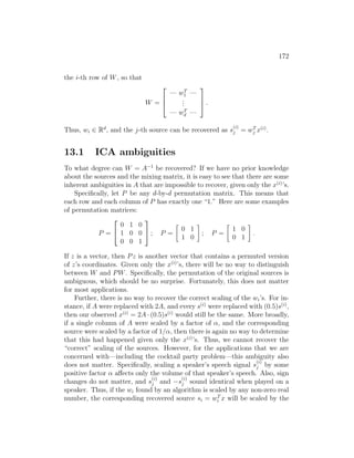 172
the i-th row of W, so that
W =



— wT
1 —
.
.
.
— wT
d —


 .
Thus, wi ∈ Rd
, and the j-th source can be recovered as s
(i)
j = wT
j x(i)
.
13.1 ICA ambiguities
To what degree can W = A−1
be recovered? If we have no prior knowledge
about the sources and the mixing matrix, it is easy to see that there are some
inherent ambiguities in A that are impossible to recover, given only the x(i)
’s.
Specifically, let P be any d-by-d permutation matrix. This means that
each row and each column of P has exactly one “1.” Here are some examples
of permutation matrices:
P =


0 1 0
1 0 0
0 0 1

 ; P =

0 1
1 0

; P =

1 0
0 1

.
If z is a vector, then Pz is another vector that contains a permuted version
of z’s coordinates. Given only the x(i)
’s, there will be no way to distinguish
between W and PW. Specifically, the permutation of the original sources is
ambiguous, which should be no surprise. Fortunately, this does not matter
for most applications.
Further, there is no way to recover the correct scaling of the wi’s. For in-
stance, if A were replaced with 2A, and every s(i)
were replaced with (0.5)s(i)
,
then our observed x(i)
= 2A · (0.5)s(i)
would still be the same. More broadly,
if a single column of A were scaled by a factor of α, and the corresponding
source were scaled by a factor of 1/α, then there is again no way to determine
that this had happened given only the x(i)
’s. Thus, we cannot recover the
“correct” scaling of the sources. However, for the applications that we are
concerned with—including the cocktail party problem—this ambiguity also
does not matter. Specifically, scaling a speaker’s speech signal s
(i)
j by some
positive factor α affects only the volume of that speaker’s speech. Also, sign
changes do not matter, and s
(i)
j and −s
(i)
j sound identical when played on a
speaker. Thus, if the wi found by an algorithm is scaled by any non-zero real
number, the corresponding recovered source si = wT
i x will be scaled by the
 