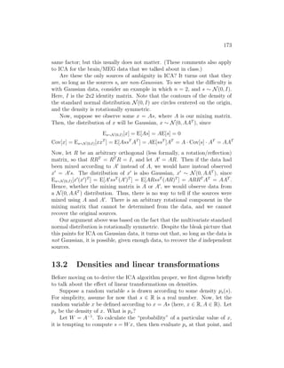 173
same factor; but this usually does not matter. (These comments also apply
to ICA for the brain/MEG data that we talked about in class.)
Are these the only sources of ambiguity in ICA? It turns out that they
are, so long as the sources si are non-Gaussian. To see what the difficulty is
with Gaussian data, consider an example in which n = 2, and s ∼ N(0, I).
Here, I is the 2x2 identity matrix. Note that the contours of the density of
the standard normal distribution N(0, I) are circles centered on the origin,
and the density is rotationally symmetric.
Now, suppose we observe some x = As, where A is our mixing matrix.
Then, the distribution of x will be Gaussian, x ∼ N(0, AAT
), since
Es∼N(0,I)[x] = E[As] = AE[s] = 0
Cov[x] = Es∼N(0,I)[xxT
] = E[AssT
AT
] = AE[ssT
]AT
= A · Cov[s] · AT
= AAT
Now, let R be an arbitrary orthogonal (less formally, a rotation/reflection)
matrix, so that RRT
= RT
R = I, and let A0
= AR. Then if the data had
been mixed according to A0
instead of A, we would have instead observed
x0
= A0
s. The distribution of x0
is also Gaussian, x0
∼ N(0, AAT
), since
Es∼N(0,I)[x0
(x0
)T
] = E[A0
ssT
(A0
)T
] = E[ARssT
(AR)T
] = ARRT
AT
= AAT
.
Hence, whether the mixing matrix is A or A0
, we would observe data from
a N(0, AAT
) distribution. Thus, there is no way to tell if the sources were
mixed using A and A0
. There is an arbitrary rotational component in the
mixing matrix that cannot be determined from the data, and we cannot
recover the original sources.
Our argument above was based on the fact that the multivariate standard
normal distribution is rotationally symmetric. Despite the bleak picture that
this paints for ICA on Gaussian data, it turns out that, so long as the data is
not Gaussian, it is possible, given enough data, to recover the d independent
sources.
13.2 Densities and linear transformations
Before moving on to derive the ICA algorithm proper, we first digress briefly
to talk about the effect of linear transformations on densities.
Suppose a random variable s is drawn according to some density ps(s).
For simplicity, assume for now that s ∈ R is a real number. Now, let the
random variable x be defined according to x = As (here, x ∈ R, A ∈ R). Let
px be the density of x. What is px?
Let W = A−1
. To calculate the “probability” of a particular value of x,
it is tempting to compute s = Wx, then then evaluate ps at that point, and
 