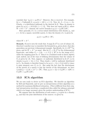 174
conclude that “px(x) = ps(Wx).” However, this is incorrect. For example,
let s ∼ Uniform[0, 1], so ps(s) = 1{0 ≤ s ≤ 1}. Now, let A = 2, so x = 2s.
Clearly, x is distributed uniformly in the interval [0, 2]. Thus, its density is
given by px(x) = (0.5)1{0 ≤ x ≤ 2}. This does not equal ps(Wx), where
W = 0.5 = A−1
. Instead, the correct formula is px(x) = ps(Wx)|W|.
More generally, if s is a vector-valued distribution with density ps, and
x = As for a square, invertible matrix A, then the density of x is given by
px(x) = ps(Wx) · |W|,
where W = A−1
.
Remark. If you’re seen the result that A maps [0, 1]d
to a set of volume |A|,
then here’s another way to remember the formula for px given above, that also
generalizes our previous 1-dimensional example. Specifically, let A ∈ Rd×d
be
given, and let W = A−1
as usual. Also let C1 = [0, 1]d
be the d-dimensional
hypercube, and define C2 = {As : s ∈ C1} ⊆ Rd
to be the image of C1
under the mapping given by A. Then it is a standard result in linear algebra
(and, indeed, one of the ways of defining determinants) that the volume of
C2 is given by |A|. Now, suppose s is uniformly distributed in [0, 1]d
, so its
density is ps(s) = 1{s ∈ C1}. Then clearly x will be uniformly distributed
in C2. Its density is therefore found to be px(x) = 1{x ∈ C2}/vol(C2) (since
it must integrate over C2 to 1). But using the fact that the determinant
of the inverse of a matrix is just the inverse of the determinant, we have
1/vol(C2) = 1/|A| = |A−1
| = |W|. Thus, px(x) = 1{x ∈ C2}|W| = 1{Wx ∈
C1}|W| = ps(Wx)|W|.
13.3 ICA algorithm
We are now ready to derive an ICA algorithm. We describe an algorithm
by Bell and Sejnowski, and we give an interpretation of their algorithm as a
method for maximum likelihood estimation. (This is different from their orig-
inal interpretation involving a complicated idea called the infomax principal
which is no longer necessary given the modern understanding of ICA.)
We suppose that the distribution of each source sj is given by a density
ps, and that the joint distribution of the sources s is given by
p(s) =
d
Y
j=1
ps(sj).
 