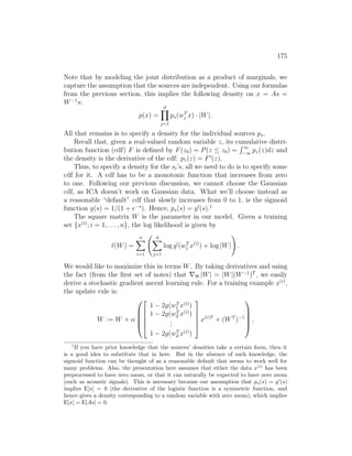 175
Note that by modeling the joint distribution as a product of marginals, we
capture the assumption that the sources are independent. Using our formulas
from the previous section, this implies the following density on x = As =
W−1
s:
p(x) =
d
Y
j=1
ps(wT
j x) · |W|.
All that remains is to specify a density for the individual sources ps.
Recall that, given a real-valued random variable z, its cumulative distri-
bution function (cdf) F is defined by F(z0) = P(z ≤ z0) =
R z0
−∞
pz(z)dz and
the density is the derivative of the cdf: pz(z) = F0
(z).
Thus, to specify a density for the si’s, all we need to do is to specify some
cdf for it. A cdf has to be a monotonic function that increases from zero
to one. Following our previous discussion, we cannot choose the Gaussian
cdf, as ICA doesn’t work on Gaussian data. What we’ll choose instead as
a reasonable “default” cdf that slowly increases from 0 to 1, is the sigmoid
function g(s) = 1/(1 + e−s
). Hence, ps(s) = g0
(s).1
The square matrix W is the parameter in our model. Given a training
set {x(i)
; i = 1, . . . , n}, the log likelihood is given by
`(W) =
n
X
i=1
d
X
j=1
log g0
(wT
j x(i)
) + log |W|
!
.
We would like to maximize this in terms W. By taking derivatives and using
the fact (from the first set of notes) that ∇W |W| = |W|(W−1
)T
, we easily
derive a stochastic gradient ascent learning rule. For a training example x(i)
,
the update rule is:
W := W + α










1 − 2g(wT
1 x(i)
)
1 − 2g(wT
2 x(i)
)
.
.
.
1 − 2g(wT
d x(i)
)





x(i)T
+ (WT
)−1





,
1
If you have prior knowledge that the sources’ densities take a certain form, then it
is a good idea to substitute that in here. But in the absence of such knowledge, the
sigmoid function can be thought of as a reasonable default that seems to work well for
many problems. Also, the presentation here assumes that either the data x(i)
has been
preprocessed to have zero mean, or that it can naturally be expected to have zero mean
(such as acoustic signals). This is necessary because our assumption that ps(s) = g0
(s)
implies E[s] = 0 (the derivative of the logistic function is a symmetric function, and
hence gives a density corresponding to a random variable with zero mean), which implies
E[x] = E[As] = 0.
 