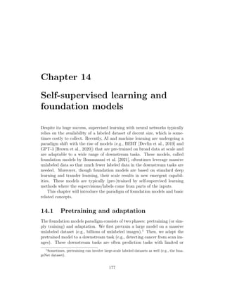 Chapter 14
Self-supervised learning and
foundation models
Despite its huge success, supervised learning with neural networks typically
relies on the availability of a labeled dataset of decent size, which is some-
times costly to collect. Recently, AI and machine learning are undergoing a
paradigm shift with the rise of models (e.g., BERT [Devlin et al., 2019] and
GPT-3 [Brown et al., 2020]) that are pre-trained on broad data at scale and
are adaptable to a wide range of downstream tasks. These models, called
foundation models by Bommasani et al. [2021], oftentimes leverage massive
unlabeled data so that much fewer labeled data in the downstream tasks are
needed. Moreover, though foundation models are based on standard deep
learning and transfer learning, their scale results in new emergent capabil-
ities. These models are typically (pre-)trained by self-supervised learning
methods where the supervisions/labels come from parts of the inputs.
This chapter will introduce the paradigm of foundation models and basic
related concepts.
14.1 Pretraining and adaptation
The foundation models paradigm consists of two phases: pretraining (or sim-
ply training) and adaptation. We first pretrain a large model on a massive
unlabeled dataset (e.g., billions of unlabeled images).1
Then, we adapt the
pretrained model to a downstream task (e.g., detecting cancer from scan im-
ages). These downstream tasks are often prediction tasks with limited or
1
Sometimes, pretraining can involve large-scale labeled datasets as well (e.g., the Ima-
geNet dataset).
177
 