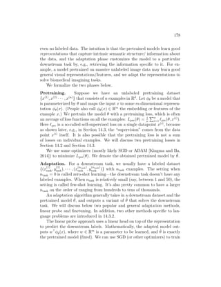 178
even no labeled data. The intuition is that the pretrained models learn good
representations that capture intrinsic semantic structure/ information about
the data, and the adaptation phase customizes the model to a particular
downstream task by, e.g., retrieving the information specific to it. For ex-
ample, a model pretrained on massive unlabeled image data may learn good
general visual representations/features, and we adapt the representations to
solve biomedical imagining tasks.
We formalize the two phases below.
Pretraining. Suppose we have an unlabeled pretraining dataset
{x(1)
, x(2)
· · · , x(n)
} that consists of n examples in Rd
. Let φθ be a model that
is parameterized by θ and maps the input x to some m-dimensional represen-
tation φθ(x). (People also call φθ(x) ∈ Rm
the embedding or features of the
example x.) We pretrain the model θ with a pretraining loss, which is often
an average of loss functions on all the examples: Lpre(θ) = 1
n
Pn
i=1 `pre(θ, x(i)
).
Here `pre is a so-called self-supervised loss on a single datapoint x(i)
, because
as shown later, e.g., in Section 14.3, the “supervision” comes from the data
point x(i)
itself. It is also possible that the pretraining loss is not a sum
of losses on individual examples. We will discuss two pretraining losses in
Section 14.2 and Section 14.3.
We use some optimizers (mostly likely SGD or ADAM [Kingma and Ba,
2014]) to minimize Lpre(θ). We denote the obtained pretrained model by θ̂.
Adaptation. For a downstream task, we usually have a labeled dataset
{(x
(1)
task, y
(1)
task), · · · , (x
(ntask)
task , y
(ntask)
task )} with ntask examples. The setting when
ntask = 0 is called zero-shot learning—the downstream task doesn’t have any
labeled examples. When ntask is relatively small (say, between 1 and 50), the
setting is called few-shot learning. It’s also pretty common to have a larger
ntask on the order of ranging from hundreds to tens of thousands.
An adaptation algorithm generally takes in a downstream dataset and the
pretrained model θ̂, and outputs a variant of θ̂ that solves the downstream
task. We will discuss below two popular and general adaptation methods,
linear probe and finetuning. In addition, two other methods specific to lan-
guage problems are introduced in 14.3.2.
The linear probe approach uses a linear head on top of the representation
to predict the downstream labels. Mathematically, the adapted model out-
puts w
φθ̂(x), where w ∈ Rm
is a parameter to be learned, and θ̂ is exactly
the pretrained model (fixed). We can use SGD (or other optimizers) to train
 