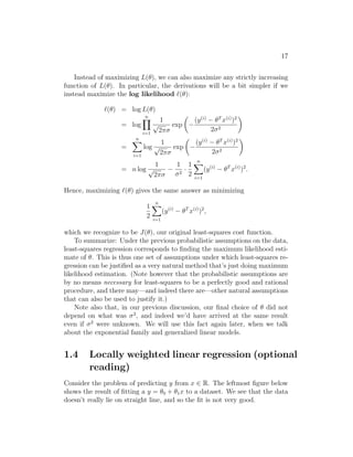 17
Instead of maximizing L(θ), we can also maximize any strictly increasing
function of L(θ). In particular, the derivations will be a bit simpler if we
instead maximize the log likelihood `(θ):
`(θ) = log L(θ)
= log
n
Y
i=1
1
√
2πσ
exp

−
(y(i)
− θT
x(i)
)2
2σ2

=
n
X
i=1
log
1
√
2πσ
exp

−
(y(i)
− θT
x(i)
)2
2σ2

= n log
1
√
2πσ
−
1
σ2
·
1
2
n
X
i=1
(y(i)
− θT
x(i)
)2
.
Hence, maximizing `(θ) gives the same answer as minimizing
1
2
n
X
i=1
(y(i)
− θT
x(i)
)2
,
which we recognize to be J(θ), our original least-squares cost function.
To summarize: Under the previous probabilistic assumptions on the data,
least-squares regression corresponds to finding the maximum likelihood esti-
mate of θ. This is thus one set of assumptions under which least-squares re-
gression can be justified as a very natural method that’s just doing maximum
likelihood estimation. (Note however that the probabilistic assumptions are
by no means necessary for least-squares to be a perfectly good and rational
procedure, and there may—and indeed there are—other natural assumptions
that can also be used to justify it.)
Note also that, in our previous discussion, our final choice of θ did not
depend on what was σ2
, and indeed we’d have arrived at the same result
even if σ2
were unknown. We will use this fact again later, when we talk
about the exponential family and generalized linear models.
1.4 Locally weighted linear regression (optional
reading)
Consider the problem of predicting y from x ∈ R. The leftmost figure below
shows the result of fitting a y = θ0 + θ1x to a dataset. We see that the data
doesn’t really lie on straight line, and so the fit is not very good.
 