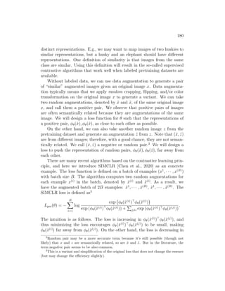 180
distinct representations. E.g., we may want to map images of two huskies to
similar representations, but a husky and an elephant should have different
representations. One definition of similarity is that images from the same
class are similar. Using this definition will result in the so-called supervised
contrastive algorithms that work well when labeled pretraining datasets are
available.
Without labeled data, we can use data augmentation to generate a pair
of “similar” augmented images given an original image x. Data augmenta-
tion typically means that we apply random cropping, flipping, and/or color
transformation on the original image x to generate a variant. We can take
two random augmentations, denoted by x̂ and x̃, of the same original image
x, and call them a positive pair. We observe that positive pairs of images
are often semantically related because they are augmentations of the same
image. We will design a loss function for θ such that the representations of
a positive pair, φθ(x̂), φθ(x̃), as close to each other as possible.
On the other hand, we can also take another random image z from the
pretraining dataset and generate an augmentation ẑ from z. Note that (x̂, ẑ)
are from different images; therefore, with a good chance, they are not seman-
tically related. We call (x̂, ẑ) a negative or random pair.2
We will design a
loss to push the representation of random pairs, φθ(x̂), φθ(ẑ), far away from
each other.
There are many recent algorithms based on the contrastive learning prin-
ciple, and here we introduce SIMCLR [Chen et al., 2020] as an concrete
example. The loss function is defined on a batch of examples (x1
, · · · , x(B)
)
with batch size B. The algorithm computes two random augmentations for
each example x(i)
in the batch, denoted by x̂(i)
and x̃(i)
. As a result, we
have the augmented batch of 2B examples: x̂1
, · · · , x̂(B)
, x̃1
, · · · , x̃(B)
. The
SIMCLR loss is defined as3
Lpre(θ) = −
B
X
i=1
log
exp φθ(x̂(i)
)
φθ(x̃(i)
)

exp (φθ(x̂(i))φθ(x̃(i))) +
P
j6=i exp (φθ(x̂(i))φθ(x̃(j)))
.
The intuition is as follows. The loss is increasing in φθ(x̂(i)
)
φθ(x̃(j)
), and
thus minimizing the loss encourages φθ(x̂(i)
)
φθ(x̃(j)
) to be small, making
φθ(x̂(i)
) far away from φθ(x̃(j)
). On the other hand, the loss is decreasing in
2
Random pair may be a more accurate term because it’s still possible (though not
likely) that x and z are semantically related, so are x̂ and ẑ. But in the literature, the
term negative pair seems to be also common.
3
This is a variant and simplification of the original loss that does not change the essence
(but may change the efficiency slightly).
 