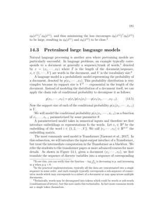 181
φθ(x̂(i)
)
φθ(x̃(i)
), and thus minimizing the loss encourages φθ(x̂(i)
)
φθ(x̃(i)
)
to be large, resulting in φθ(x̂(i)
) and φθ(x̃(i)
) to be close.4
14.3 Pretrained large language models
Natural language processing is another area where pretraining models are
particularly successful. In language problems, an example typically corre-
sponds to a document or generally a sequence/trunk of words,5
denoted
by x = (x1, · · · , xT ) where T is the length of the document/sequence,
xi ∈ {1, · · · , V } are words in the document, and V is the vocabulary size.6
A language model is a probabilistic model representing the probability of
a document, denoted by p(x1, · · · , xT ). This probability distribution is very
complex because its support size is V T
— exponential in the length of the
document. Instead of modeling the distribution of a document itself, we can
apply the chain rule of conditional probability to decompose it as follows:
p(x1, · · · , xT ) = p(x1)p(x2|x1) · · · p(xT |x1, · · · , xT−1). (14.5)
Now the support size of each of the conditional probability p(xt|x1, · · · , xt−1)
is V .
We will model the conditional probability p(xt|x1, · · · , xt−1) as a function
of x1, . . . , xt−1 parameterized by some parameter θ.
A parameterized model takes in numerical inputs and therefore we first
introduce embeddings or representations fo the words. Let ei ∈ Rd
be the
embedding of the word i ∈ {1, 2, · · · , V }. We call [e1, · · · , eV ] ∈ Rd×V
the
embedding matrix.
The most commonly used model is Transformer [Vaswani et al., 2017]. In
this subsection, we will introduce the input-output interface of a Transformer,
but treat the intermediate computation in the Transformer as a blackbox. We
refer the students to the transformer paper or more advanced courses for more
details. As shown in Figure 14.1, given a document (x1, · · · , xT ), we first
translate the sequence of discrete variables into a sequence of corresponding
4
To see this, you can verify that the function − log p
p+q is decreasing in p, and increasing
in q when p, q  0.
5
In the practical implementations, typically all the data are concatenated into a single
sequence in some order, and each example typically corresponds a sub-sequence of consec-
utive words which may corresponds to a subset of a document or may span across multiple
documents.
6
Technically, words may be decomposed into tokens which could be words or sub-words
(combinations of letters), but this note omits this technicality. In fact most commons words
are a single token themselves.
 