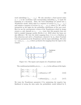 182
word embeddings (ex1 , · · · , exT
). We also introduce a fixed special token
x0 = ⊥ in the vocabulary with corresponding embedding ex0 to mark the
beginning of a document. Then, the word embeddings are passed into a
Transformer model, which takes in a sequence of vectors (ex0 , ex1 , · · · , exT
)
and outputs a sequence of vectors (u1, u2, · · · , uT+1), where ut ∈ RV
will be
interpreted as the logits for the probability distribution of the next word.
Here we use the autoregressive version of the Transformers which by design
ensures ut only depends on x1, · · · , xt−1 (note that this property does not
hold in masked language models [Devlin et al., 2019] where the losses are
also different.) We view the whole mapping from x’s to u’s a blackbox in
this subsection and call it a Transformer, denoted it by fθ, where θ include
both the parameters in the Transformer and the input embeddings. We write
ut = fθ(x0, x1, . . . , xt−1) where fθ denotes the mapping from the input to the
outputs.
𝑥! 𝑥 𝑥#
𝑒$!
𝑒$
𝑒$#
…
Transformer
𝑓%(𝑥)
𝑥
𝑒$$
𝑢 𝑢' 𝑢#(!
𝑢! …
Figure 14.1: The inputs and outputs of a Transformer model.
The conditional probability p(xt|x1, · · · , xt−1) is the softtmax of the logits:





p(xt = 1|x1 · · · , xt−1)
p(xt = 2|x1 · · · , xt−1)
.
.
.
p(xt = V |x1 · · · , xt−1)





= softmax(ut) ∈ RV
(14.6)
= softmax(fθ(x0, . . . , xt−1)) (14.7)
We train the Transformer parameter θ by minimizing the negative log-
likelihood of seeing the data under the probabilistic model defined by θ,
 