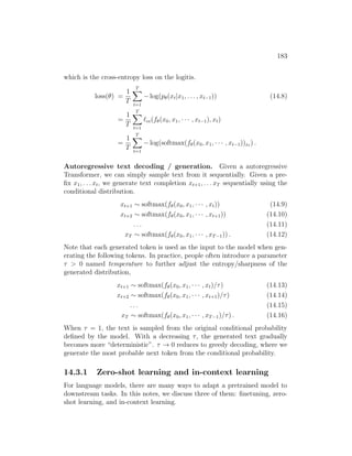 183
which is the cross-entropy loss on the logitis.
loss(θ) =
1
T
T
X
t=1
− log(pθ(xt|x1, . . . , xt−1)) (14.8)
=
1
T
T
X
t=1
`ce(fθ(x0, x1, · · · , xt−1), xt)
=
1
T
T
X
t=1
− log(softmax(fθ(x0, x1, · · · , xt−1))xt ) .
Autoregressive text decoding / generation. Given a autoregressive
Transformer, we can simply sample text from it sequentially. Given a pre-
fix x1, . . . xt, we generate text completion xt+1, . . . xT sequentially using the
conditional distribution.
xt+1 ∼ softmax(fθ(x0, x1, · · · , xt)) (14.9)
xt+2 ∼ softmax(fθ(x0, x1, · · · , xt+1)) (14.10)
. . . (14.11)
xT ∼ softmax(fθ(x0, x1, · · · , xT−1)) . (14.12)
Note that each generated token is used as the input to the model when gen-
erating the following tokens. In practice, people often introduce a parameter
τ  0 named temperature to further adjust the entropy/sharpness of the
generated distribution,
xt+1 ∼ softmax(fθ(x0, x1, · · · , xt)/τ) (14.13)
xt+2 ∼ softmax(fθ(x0, x1, · · · , xt+1)/τ) (14.14)
. . . (14.15)
xT ∼ softmax(fθ(x0, x1, · · · , xT−1)/τ) . (14.16)
When τ = 1, the text is sampled from the original conditional probability
defined by the model. With a decreasing τ, the generated text gradually
becomes more “deterministic”. τ → 0 reduces to greedy decoding, where we
generate the most probable next token from the conditional probability.
14.3.1 Zero-shot learning and in-context learning
For language models, there are many ways to adapt a pretrained model to
downstream tasks. In this notes, we discuss three of them: finetuning, zero-
shot learning, and in-context learning.
 