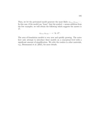 185
Then, we let the pretrained model generate the most likely xT+1, xT+2, · · · .
In this case, if the model can “learn” that the symbol ∼ means addition from
the few examples, we will obtain the following which suggests the answer is
17.
xT+1, xT+2, · · · = “A: 17”.
The area of foundation models is very new and quickly growing. The notes
here only attempt to introduce these models on a conceptual level with a
significant amount of simplification. We refer the readers to other materials,
e.g., Bommasani et al. [2021], for more details.
 