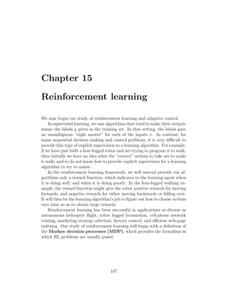 Chapter 15
Reinforcement learning
We now begin our study of reinforcement learning and adaptive control.
In supervised learning, we saw algorithms that tried to make their outputs
mimic the labels y given in the training set. In that setting, the labels gave
an unambiguous “right answer” for each of the inputs x. In contrast, for
many sequential decision making and control problems, it is very difficult to
provide this type of explicit supervision to a learning algorithm. For example,
if we have just built a four-legged robot and are trying to program it to walk,
then initially we have no idea what the “correct” actions to take are to make
it walk, and so do not know how to provide explicit supervision for a learning
algorithm to try to mimic.
In the reinforcement learning framework, we will instead provide our al-
gorithms only a reward function, which indicates to the learning agent when
it is doing well, and when it is doing poorly. In the four-legged walking ex-
ample, the reward function might give the robot positive rewards for moving
forwards, and negative rewards for either moving backwards or falling over.
It will then be the learning algorithm’s job to figure out how to choose actions
over time so as to obtain large rewards.
Reinforcement learning has been successful in applications as diverse as
autonomous helicopter flight, robot legged locomotion, cell-phone network
routing, marketing strategy selection, factory control, and efficient web-page
indexing. Our study of reinforcement learning will begin with a definition of
the Markov decision processes (MDP), which provides the formalism in
which RL problems are usually posed.
187
 