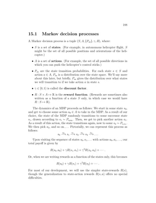 188
15.1 Markov decision processes
A Markov decision process is a tuple (S, A, {Psa}, γ, R), where:
• S is a set of states. (For example, in autonomous helicopter flight, S
might be the set of all possible positions and orientations of the heli-
copter.)
• A is a set of actions. (For example, the set of all possible directions in
which you can push the helicopter’s control sticks.)
• Psa are the state transition probabilities. For each state s ∈ S and
action a ∈ A, Psa is a distribution over the state space. We’ll say more
about this later, but briefly, Psa gives the distribution over what states
we will transition to if we take action a in state s.
• γ ∈ [0, 1) is called the discount factor.
• R : S × A 7→ R is the reward function. (Rewards are sometimes also
written as a function of a state S only, in which case we would have
R : S 7→ R).
The dynamics of an MDP proceeds as follows: We start in some state s0,
and get to choose some action a0 ∈ A to take in the MDP. As a result of our
choice, the state of the MDP randomly transitions to some successor state
s1, drawn according to s1 ∼ Ps0a0 . Then, we get to pick another action a1.
As a result of this action, the state transitions again, now to some s2 ∼ Ps1a1 .
We then pick a2, and so on. . . . Pictorially, we can represent this process as
follows:
s0
a0
−→ s1
a1
−→ s2
a2
−→ s3
a3
−→ . . .
Upon visiting the sequence of states s0, s1, . . . with actions a0, a1, . . ., our
total payoff is given by
R(s0, a0) + γR(s1, a1) + γ2
R(s2, a2) + · · · .
Or, when we are writing rewards as a function of the states only, this becomes
R(s0) + γR(s1) + γ2
R(s2) + · · · .
For most of our development, we will use the simpler state-rewards R(s),
though the generalization to state-action rewards R(s, a) offers no special
difficulties.
 