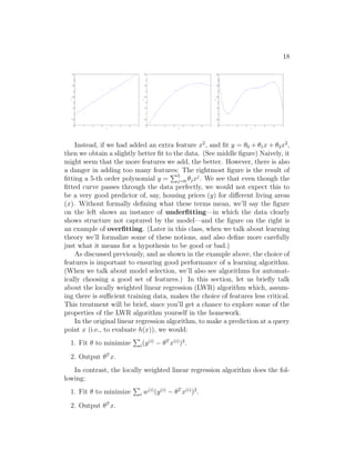 18
0 1 2 3 4 5 6 7
0
0.5
1
1.5
2
2.5
3
3.5
4
4.5
x
y
0 1 2 3 4 5 6 7
0
0.5
1
1.5
2
2.5
3
3.5
4
4.5
x
y
0 1 2 3 4 5 6 7
0
0.5
1
1.5
2
2.5
3
3.5
4
4.5
x
y
Instead, if we had added an extra feature x2
, and fit y = θ0 + θ1x + θ2x2
,
then we obtain a slightly better fit to the data. (See middle figure) Naively, it
might seem that the more features we add, the better. However, there is also
a danger in adding too many features: The rightmost figure is the result of
fitting a 5-th order polynomial y =
P5
j=0 θjxj
. We see that even though the
fitted curve passes through the data perfectly, we would not expect this to
be a very good predictor of, say, housing prices (y) for different living areas
(x). Without formally defining what these terms mean, we’ll say the figure
on the left shows an instance of underfitting—in which the data clearly
shows structure not captured by the model—and the figure on the right is
an example of overfitting. (Later in this class, when we talk about learning
theory we’ll formalize some of these notions, and also define more carefully
just what it means for a hypothesis to be good or bad.)
As discussed previously, and as shown in the example above, the choice of
features is important to ensuring good performance of a learning algorithm.
(When we talk about model selection, we’ll also see algorithms for automat-
ically choosing a good set of features.) In this section, let us briefly talk
about the locally weighted linear regression (LWR) algorithm which, assum-
ing there is sufficient training data, makes the choice of features less critical.
This treatment will be brief, since you’ll get a chance to explore some of the
properties of the LWR algorithm yourself in the homework.
In the original linear regression algorithm, to make a prediction at a query
point x (i.e., to evaluate h(x)), we would:
1. Fit θ to minimize
P
i(y(i)
− θT
x(i)
)2
.
2. Output θT
x.
In contrast, the locally weighted linear regression algorithm does the fol-
lowing:
1. Fit θ to minimize
P
i w(i)
(y(i)
− θT
x(i)
)2
.
2. Output θT
x.
 