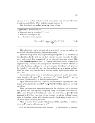 191
∞, |A|  ∞). In this section, we will also assume that we know the state
transition probabilities {Psa} and the reward function R.
The first algorithm, value iteration, is as follows:
Algorithm 4 Value Iteration
1: For each state s, initialize V (s) := 0.
2: for until convergence do
3: For every state, update
V (s) := R(s) + max
a∈A
γ
X
s0
Psa(s0
)V (s0
). (15.4)
This algorithm can be thought of as repeatedly trying to update the
estimated value function using Bellman Equations (15.2).
There are two possible ways of performing the updates in the inner loop of
the algorithm. In the first, we can first compute the new values for V (s) for
every state s, and then overwrite all the old values with the new values. This
is called a synchronous update. In this case, the algorithm can be viewed as
implementing a “Bellman backup operator” that takes a current estimate of
the value function, and maps it to a new estimate. (See homework problem
for details.) Alternatively, we can also perform asynchronous updates.
Here, we would loop over the states (in some order), updating the values one
at a time.
Under either synchronous or asynchronous updates, it can be shown that
value iteration will cause V to converge to V ∗
. Having found V ∗
, we can
then use Equation (15.3) to find the optimal policy.
Apart from value iteration, there is a second standard algorithm for find-
ing an optimal policy for an MDP. The policy iteration algorithm proceeds
as follows:
Thus, the inner-loop repeatedly computes the value function for the cur-
rent policy, and then updates the policy using the current value function.
(The policy π found in step (b) is also called the policy that is greedy with
respect to V .) Note that step (a) can be done via solving Bellman’s equa-
tions as described earlier, which in the case of a fixed policy, is just a set of
|S| linear equations in |S| variables.
After at most a finite number of iterations of this algorithm, V will con-
verge to V ∗
, and π will converge to π∗
.2
2
Note that value iteration cannot reach the exact V ∗
in a finite number of iterations,
 