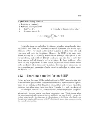 192
Algorithm 5 Policy Iteration
1: Initialize π randomly.
2: for until convergence do
3: Let V := V π
. . typically by linear system solver
4: For each state s, let
π(s) := arg max
a∈A
X
s0
Psa(s0
)V (s0
).
Both value iteration and policy iteration are standard algorithms for solv-
ing MDPs, and there isn’t currently universal agreement over which algo-
rithm is better. For small MDPs, policy iteration is often very fats and
converges with very few iterations. However, for MDPs with large state
spaces, solving for V π
explicitly would involve solving a large system of lin-
ear equations, and could be difficult (and note that one has to solve the
linear system multiple times in policy iteration). In these problems, value
iteration may be preferred. For this reason, in practice value iteration seems
to be used more often than policy iteration. For some more discussions on
the comparison and connection of value iteration and policy iteration, please
see Section 15.5.
15.3 Learning a model for an MDP
So far, we have discussed MDPs and algorithms for MDPs assuming that the
state transition probabilities and rewards are known. In many realistic prob-
lems, we are not given state transition probabilities and rewards explicitly,
but must instead estimate them from data. (Usually, S, A and γ are known.)
For example, suppose that, for the inverted pendulum problem (see prob-
whereas policy iteration with an exact linear system solver, can. This is because when
the actions space and policy space are discrete and finite, and once the policy reaches the
optimal policy in policy iteration, then it will not change at all. On the other hand, even
though value iteration will converge to the V ∗
, but there is always some non-zero error in
the learned value function.
 