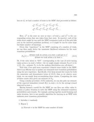 193
lem set 4), we had a number of trials in the MDP, that proceeded as follows:
s
(1)
0
a
(1)
0
−→ s
(1)
1
a
(1)
1
−→ s
(1)
2
a
(1)
2
−→ s
(1)
3
a
(1)
3
−→ . . .
s
(2)
0
a
(2)
0
−→ s
(2)
1
a
(2)
1
−→ s
(2)
2
a
(2)
2
−→ s
(2)
3
a
(2)
3
−→ . . .
. . .
Here, s
(j)
i is the state we were at time i of trial j, and a
(j)
i is the cor-
responding action that was taken from that state. In practice, each of the
trials above might be run until the MDP terminates (such as if the pole falls
over in the inverted pendulum problem), or it might be run for some large
but finite number of timesteps.
Given this “experience” in the MDP consisting of a number of trials,
we can then easily derive the maximum likelihood estimates for the state
transition probabilities:
Psa(s0
) =
#times took we action a in state s and got to s0
#times we took action a in state s
(15.5)
Or, if the ratio above is “0/0”—corresponding to the case of never having
taken action a in state s before—the we might simply estimate Psa(s0
) to be
1/|S|. (I.e., estimate Psa to be the uniform distribution over all states.)
Note that, if we gain more experience (observe more trials) in the MDP,
there is an efficient way to update our estimated state transition probabilities
using the new experience. Specifically, if we keep around the counts for both
the numerator and denominator terms of (15.5), then as we observe more
trials, we can simply keep accumulating those counts. Computing the ratio
of these counts then given our estimate of Psa.
Using a similar procedure, if R is unknown, we can also pick our estimate
of the expected immediate reward R(s) in state s to be the average reward
observed in state s.
Having learned a model for the MDP, we can then use either value it-
eration or policy iteration to solve the MDP using the estimated transition
probabilities and rewards. For example, putting together model learning and
value iteration, here is one possible algorithm for learning in an MDP with
unknown state transition probabilities:
1. Initialize π randomly.
2. Repeat {
(a) Execute π in the MDP for some number of trials.
 