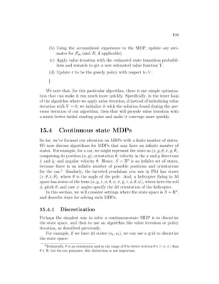 194
(b) Using the accumulated experience in the MDP, update our esti-
mates for Psa (and R, if applicable).
(c) Apply value iteration with the estimated state transition probabil-
ities and rewards to get a new estimated value function V .
(d) Update π to be the greedy policy with respect to V .
}
We note that, for this particular algorithm, there is one simple optimiza-
tion that can make it run much more quickly. Specifically, in the inner loop
of the algorithm where we apply value iteration, if instead of initializing value
iteration with V = 0, we initialize it with the solution found during the pre-
vious iteration of our algorithm, then that will provide value iteration with
a much better initial starting point and make it converge more quickly.
15.4 Continuous state MDPs
So far, we’ve focused our attention on MDPs with a finite number of states.
We now discuss algorithms for MDPs that may have an infinite number of
states. For example, for a car, we might represent the state as (x, y, θ, ẋ, ẏ, θ̇),
comprising its position (x, y); orientation θ; velocity in the x and y directions
ẋ and ẏ; and angular velocity θ̇. Hence, S = R6
is an infinite set of states,
because there is an infinite number of possible positions and orientations
for the car.3
Similarly, the inverted pendulum you saw in PS4 has states
(x, θ, ẋ, θ̇), where θ is the angle of the pole. And, a helicopter flying in 3d
space has states of the form (x, y, z, φ, θ, ψ, ẋ, ẏ, ż, φ̇, θ̇, ψ̇), where here the roll
φ, pitch θ, and yaw ψ angles specify the 3d orientation of the helicopter.
In this section, we will consider settings where the state space is S = Rd
,
and describe ways for solving such MDPs.
15.4.1 Discretization
Perhaps the simplest way to solve a continuous-state MDP is to discretize
the state space, and then to use an algorithm like value iteration or policy
iteration, as described previously.
For example, if we have 2d states (s1, s2), we can use a grid to discretize
the state space:
3
Technically, θ is an orientation and so the range of θ is better written θ ∈ [−π, π) than
θ ∈ R; but for our purposes, this distinction is not important.
 