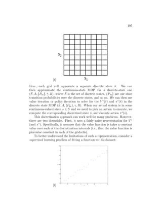 195
[t]
Here, each grid cell represents a separate discrete state s̄. We can
then approximate the continuous-state MDP via a discrete-state one
(S̄, A, {Ps̄a}, γ, R), where S̄ is the set of discrete states, {Ps̄a} are our state
transition probabilities over the discrete states, and so on. We can then use
value iteration or policy iteration to solve for the V ∗
(s̄) and π∗
(s̄) in the
discrete state MDP (S̄, A, {Ps̄a}, γ, R). When our actual system is in some
continuous-valued state s ∈ S and we need to pick an action to execute, we
compute the corresponding discretized state s̄, and execute action π∗
(s̄).
This discretization approach can work well for many problems. However,
there are two downsides. First, it uses a fairly naive representation for V ∗
(and π∗
). Specifically, it assumes that the value function is takes a constant
value over each of the discretization intervals (i.e., that the value function is
piecewise constant in each of the gridcells).
To better understand the limitations of such a representation, consider a
supervised learning problem of fitting a function to this dataset:
[t]
1 2 3 4 5 6 7 8
1.5
2
2.5
3
3.5
4
4.5
5
5.5
x
y
 