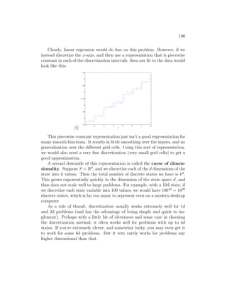 196
Clearly, linear regression would do fine on this problem. However, if we
instead discretize the x-axis, and then use a representation that is piecewise
constant in each of the discretization intervals, then our fit to the data would
look like this:
[t]
1 2 3 4 5 6 7 8
1.5
2
2.5
3
3.5
4
4.5
5
5.5
x
y
This piecewise constant representation just isn’t a good representation for
many smooth functions. It results in little smoothing over the inputs, and no
generalization over the different grid cells. Using this sort of representation,
we would also need a very fine discretization (very small grid cells) to get a
good approximation.
A second downside of this representation is called the curse of dimen-
sionality. Suppose S = Rd
, and we discretize each of the d dimensions of the
state into k values. Then the total number of discrete states we have is kd
.
This grows exponentially quickly in the dimension of the state space d, and
thus does not scale well to large problems. For example, with a 10d state, if
we discretize each state variable into 100 values, we would have 10010
= 1020
discrete states, which is far too many to represent even on a modern desktop
computer.
As a rule of thumb, discretization usually works extremely well for 1d
and 2d problems (and has the advantage of being simple and quick to im-
plement). Perhaps with a little bit of cleverness and some care in choosing
the discretization method, it often works well for problems with up to 4d
states. If you’re extremely clever, and somewhat lucky, you may even get it
to work for some 6d problems. But it very rarely works for problems any
higher dimensional than that.
 