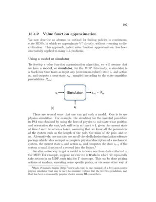 197
15.4.2 Value function approximation
We now describe an alternative method for finding policies in continuous-
state MDPs, in which we approximate V ∗
directly, without resorting to dis-
cretization. This approach, called value function approximation, has been
successfully applied to many RL problems.
Using a model or simulator
To develop a value function approximation algorithm, we will assume that
we have a model, or simulator, for the MDP. Informally, a simulator is
a black-box that takes as input any (continuous-valued) state st and action
at, and outputs a next-state st+1 sampled according to the state transition
probabilities Pstat :
[t]
There are several ways that one can get such a model. One is to use
physics simulation. For example, the simulator for the inverted pendulum
in PS4 was obtained by using the laws of physics to calculate what position
and orientation the cart/pole will be in at time t + 1, given the current state
at time t and the action a taken, assuming that we know all the parameters
of the system such as the length of the pole, the mass of the pole, and so
on. Alternatively, one can also use an off-the-shelf physics simulation software
package which takes as input a complete physical description of a mechanical
system, the current state st and action at, and computes the state st+1 of the
system a small fraction of a second into the future.4
An alternative way to get a model is to learn one from data collected in
the MDP. For example, suppose we execute n trials in which we repeatedly
take actions in an MDP, each trial for T timesteps. This can be done picking
actions at random, executing some specific policy, or via some other way of
4
Open Dynamics Engine (http://www.ode.com) is one example of a free/open-source
physics simulator that can be used to simulate systems like the inverted pendulum, and
that has been a reasonably popular choice among RL researchers.
 