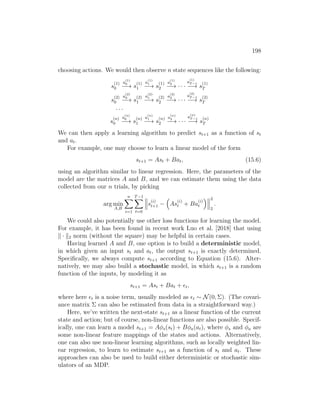 198
choosing actions. We would then observe n state sequences like the following:
s
(1)
0
a
(1)
0
−→ s
(1)
1
a
(1)
1
−→ s
(1)
2
a
(1)
2
−→ · · ·
a
(1)
T −1
−→ s
(1)
T
s
(2)
0
a
(2)
0
−→ s
(2)
1
a
(2)
1
−→ s
(2)
2
a
(2)
2
−→ · · ·
a
(2)
T −1
−→ s
(2)
T
· · ·
s
(n)
0
a
(n)
0
−→ s
(n)
1
a
(n)
1
−→ s
(n)
2
a
(n)
2
−→ · · ·
a
(n)
T −1
−→ s
(n)
T
We can then apply a learning algorithm to predict st+1 as a function of st
and at.
For example, one may choose to learn a linear model of the form
st+1 = Ast + Bat, (15.6)
using an algorithm similar to linear regression. Here, the parameters of the
model are the matrices A and B, and we can estimate them using the data
collected from our n trials, by picking
arg min
A,B
n
X
i=1
T−1
X
t=0
s
(i)
t+1 −

As
(i)
t + Ba
(i)
t
 2
2
.
We could also potentially use other loss functions for learning the model.
For example, it has been found in recent work Luo et al. [2018] that using
k · k2 norm (without the square) may be helpful in certain cases.
Having learned A and B, one option is to build a deterministic model,
in which given an input st and at, the output st+1 is exactly determined.
Specifically, we always compute st+1 according to Equation (15.6). Alter-
natively, we may also build a stochastic model, in which st+1 is a random
function of the inputs, by modeling it as
st+1 = Ast + Bat + t,
where here t is a noise term, usually modeled as t ∼ N(0, Σ). (The covari-
ance matrix Σ can also be estimated from data in a straightforward way.)
Here, we’ve written the next-state st+1 as a linear function of the current
state and action; but of course, non-linear functions are also possible. Specif-
ically, one can learn a model st+1 = Aφs(st) + Bφa(at), where φs and φa are
some non-linear feature mappings of the states and actions. Alternatively,
one can also use non-linear learning algorithms, such as locally weighted lin-
ear regression, to learn to estimate st+1 as a function of st and at. These
approaches can also be used to build either deterministic or stochastic sim-
ulators of an MDP.
 
