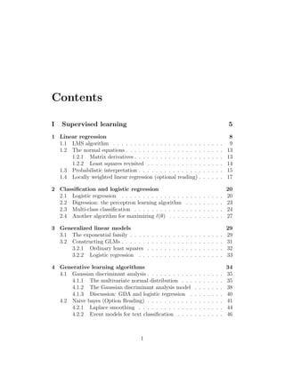 Contents
I Supervised learning 5
1 Linear regression 8
1.1 LMS algorithm . . . . . . . . . . . . . . . . . . . . . . . . . . 9
1.2 The normal equations . . . . . . . . . . . . . . . . . . . . . . . 13
1.2.1 Matrix derivatives . . . . . . . . . . . . . . . . . . . . . 13
1.2.2 Least squares revisited . . . . . . . . . . . . . . . . . . 14
1.3 Probabilistic interpretation . . . . . . . . . . . . . . . . . . . . 15
1.4 Locally weighted linear regression (optional reading) . . . . . . 17
2 Classification and logistic regression 20
2.1 Logistic regression . . . . . . . . . . . . . . . . . . . . . . . . 20
2.2 Digression: the perceptron learning algorithm . . . . . . . . . 23
2.3 Multi-class classification . . . . . . . . . . . . . . . . . . . . . 24
2.4 Another algorithm for maximizing `(θ) . . . . . . . . . . . . . 27
3 Generalized linear models 29
3.1 The exponential family . . . . . . . . . . . . . . . . . . . . . . 29
3.2 Constructing GLMs . . . . . . . . . . . . . . . . . . . . . . . . 31
3.2.1 Ordinary least squares . . . . . . . . . . . . . . . . . . 32
3.2.2 Logistic regression . . . . . . . . . . . . . . . . . . . . 33
4 Generative learning algorithms 34
4.1 Gaussian discriminant analysis . . . . . . . . . . . . . . . . . . 35
4.1.1 The multivariate normal distribution . . . . . . . . . . 35
4.1.2 The Gaussian discriminant analysis model . . . . . . . 38
4.1.3 Discussion: GDA and logistic regression . . . . . . . . 40
4.2 Naive bayes (Option Reading) . . . . . . . . . . . . . . . . . . 41
4.2.1 Laplace smoothing . . . . . . . . . . . . . . . . . . . . 44
4.2.2 Event models for text classification . . . . . . . . . . . 46
1
 
